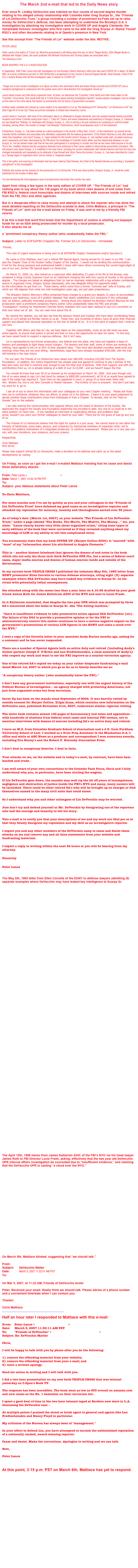 The March 2nd e-mail that led to the Daily News story
Ever since R. Lindley DeVecchio was indicted on four counts of second degree murder relating to his alleged unholy relationship with Colombo killer Greg Scarpa Sr., the “Friends of Lin DeVecchio Trust,” a group including a number of prominent ex-Feds set up to raise money for DeVecchio’s defense, has been attempting to undermine the Brooklyn D.A.’s investigation by attacking my investigative work in COVER UP and Angela Clemente, the remarkable forensic investigator who first came to me with the Greg Scarpa Jr.-Ramzi Yousef #302’s and other documents relating to al Qaeda’s presence in New York.
See this excerpt from “The Friends of Lin” website under the title: MOTIVE:
PETER LANCE
Peter Lance is the author of “Cover Up, What the government is still hiding about the war on terror” Regan Books, 2004 (Regan Books is affiliated with Harper Collins, the same publisher that Michael Vecchione and Thomas Dades are associated with.)
The following is from www.peterlance.com
BOOK INSPIRES THE D.A.'S INVESTIGATION
In September, 2005 Peter Lance met with investigators for the Brooklyn District Attorney's office who had read COVER UP in detail. On March 30th, at a press conference just prior to SSA DeVecchio's arraignment on four counts of Second Degree Murder, Noel Downey, Chief of the D.A.'s rackets Bureau who led the investigation said, in relation to COVER UP:
" Stage one of any murder investigation is to figure out who's who and what's what and where things occurred and (COVER UP) was a wonderful springboard to understand who the parties were and in what direction the investigation should go."
Lance clearly knows very little about organized crime. At times, he references the "Columbo" crime family and other times refers to the "Colombo" crime family. One would think that a "5 time Emmy award winning investigative reporter" would properly investigate a fact as simple as the name of the crime family that factors so prominently into his theory of government corruption.
Another easily verifiable fact missed by Lance relates to his description of Lin as "the flamboyant 6'5" DeVecchio." Lin DeVecchio is 6'0" tall. (See Page 84 of Cover Up) These are just two examples of simple facts missed by Lance.
Lance's book is "sourced," with most of his information about Lin attributed to Angela Clemente, who has worked towards freeing convicted murderer and former Colombo acting boss Victor J. "Little Vic" Orena, and sworn statements and testimony of Gregory Scarpa, Jr. Clemente too has based her "findings" on interviews with Gregory Scarpa, Jr., who is serving a 40 year sentence for conspiracy to commit murder, including, among others, the murder of Joseph "Joe Brewster" DeDomenico, which encompasses count 2 of the indictment.
Furthermore, Scarpa, Jr., has been named as a direct participant in the murder of Mary Bari, (count 1 of the indictment), by several former Colombo family members and associates who ultimately cooperated with the federal government. (If the District Attorney is truly after justice, rather than headlines, why hasn't Scarpa, Jr., been indicted for this horrific crime?) Scarpa, Jr., has testified under oath, provided numerous sworn statements and been interviewed by the FBI about his knowledge of Colombo family affairs and the relationship between Lin and Scarpa, Sr. He has denied under oath that he has ever participated in a conspiracy to murder and that he has never killed anyone in his life. This is the "credible" witness that the conspiracy theorists have embraced in their cause celebre to demonstrate government corruption. (We will present more about Scarpa, Jr.'s credibility in the near future, including his current collaboration with Sandra Harmon and how his story has changed dramatically and repeatedly as he attempts to free himself and Victor Orena from prison.) Scarpa, Jr., has been described by Lance as a "benign figure in organized crime" and as merely a "marijuana dealer."
This is the author and sourcing of information that has been cited by Noel Downey, the Chief of the Rackets Bureau as providing a "wonderful springboard" in this investigation.
Publicity and money are the reasons for the prosecution of Lin DeVecchio. If this was about justice, Gregory Scarpa, Jr., would be under indictment for the murder of Mary Bari.
You are witnessing the most egregious case of prosecutorial misconduct this country has seen.
Apart from citing a few typos in the early edition of COVER UP, “The Friends of Lin” had nothing else to say about the 128 pages of my book which cites dozens of end notes from FBI #302’s; federal court transcripts and dozens of interviews with sources inside and retired from the FBI, DOJ and other agencies.
But in a desperate effort to raise money and attempt to attack the reporter who has done the most detailed reporting on the DeVecchio scandal to date, Chris Mattiace, a principal in “The Friends of Lin” sent out the e-mail below on Friday. It was sent to me by a friendly FBI source.
It as this e-mail that word first broke that the Department of Justice is shelling out taxpayer funds for an ex-SSA being prosecuted for murder by a local prosecutor.
It also attacks me as
a “prominent conspiracy theory author (who unabashedly hates the FBI).”
Subject: Letter to SOFSAFBI Chapters Re: Former SA Lin DeVecchio - Immediate
Friends,
This note of urgent importance is being sent to all SOFSAFBI Chapter Chairpersons and/or Secretary's.
My name is Chris Mattiace, and I am a retired FBI Special Agent, having served for 33 years in our FBI. I am also the Chapter Chair of the Hudson Valley Chapter of the Society. I would not be sending this communication if not for the strong personal and professional beliefs I share with many others concerning the current legal plight of one of our own, former FBI Special Agent Lin DeVecchio.
On March 31, 2006, Lin, who retired as a supervisor after dedicating 33 years of his life to the Bureau, was arraigned in Kings County Supreme Court on an indictment charging him with four counts of murder in the second degree. The charges are based on allegations that Lin had an improper relationship with a top echelon confidential source in organized crime, Gregory Scarpa (deceased), who was allegedly killing his opponents aided by the information he got from Lin. These claims, which come from a former "common-law" wife of Scarpa, and which are 180 degrees from what she told investigators years ago, are just plain preposterous.
The Brooklyn District Attorney's Office presented these charges to a grand jury despite 15 years of accumulated evidence and testimony, much of it publicly released, that clearly establishes Lin's innocence in this unfounded and, we believe, politically motivated prosecution. Among those who lobbied the Brooklyn District Attorney for this prosecution were a prominent conspiracy theory author (who unabashedly hates the FBI) and private "investigators" working for imprisoned Colombo family mobsters who have been seeking to use Lin's conviction as their own ticket out of jail. You can read more about this at www.lindevecchio.com.
By viewing the website, you will also see that the advisory board and trustees who have been coordinating these efforts on Lin's behalf are familiar names to us all. These men, and hundreds of others, have all given their financial support and placed their personal reputation on the line on behalf of Lin. It is in this spirit of support that I write to you now.
Together with others who feel as I do, we have taken on the responsibility, much as we did when we were active agents, to ensure that justice is served and that Lin has a fair opportunity to clear his name. To this end, we have raised funds to support a vigorous defense. But it isn't easy.
Lin is represented by two former prosecutors, one federal and one state, who have put together a team of lawyers and paralegals to fight these unjust charges. The lawyers and their staff, some of whom are working for nothing, have agreed to bill Lin at 50% of their standard rates. They have also donated countless week-ends and evenings when they are not even billing. Nevertheless, legal fees have already exceeded $450,000, with the trial still looming in the near future.
For our part, the Friends of Lin DeVecchio have raised over $80,000, including $10,000 from The Society Foundation. In addition, the Justice Department has already paid and agreed to continue to pay a portion of the fees and costs, but that is nowhere near enough to pay the total cost of defense. With their support, and with the contributions from us, Lin is already looking at a debt of over $110,000 - and we haven't begun the trial.
You should all know that over 50 of us showed up for arraignment on March 30, 2006. And even though only five of us were asked to sign Lin's bail bond for release (a $900,000 commitment), all 50 of us would have agreed to sign if the judge had required it. Each time Lin has appeared in court, a group of us have been there with him. Believe me, this is not John Connolly or Robert Hanssen . This brother of ours is innocent. And don't just take my word for it; go to www.lindevecchio.com.
I ask all of you to share this information with your colleagues at your next Chapter meeting . Please ask those who can to contribute, whatever they can afford, to assist Lin in his defense. I leave it to your good judgement to decide whether these contributions come from individuals or from a Chapter. To donate, click on the "How to Donate" box on the website.
I am also sharing this communication with regional officers and the board of directors of the Society. We appreciate the support the Society and Foundation leadership has provided to date. Any one of us could be in the same position Lin faces now. If you handled an informant or cooperating witness, and problems later arose, wouldn't you want your former colleagues to stand by your side? There but for the grace of God go any one of us.
The Friends of Lin DeVecchio believe that this fight for justice is a just cause. We cannot stand by and allow this travesty of falsehoods, press leaks, perjury, and conspiracy by imprisoned members of organized crime, not to mention the political motivations of a misguided prosecutor, to continue unanswered. Please join us in any way you can, with your donations, your presence, and your prayers.
Respectfully
Chris Mattiace
NYO 69-02
Please help support retired SA Lin Devecchio, make a donation to his defense and catch up on the latest developments by visiting www.lindevecchio.com
On Friday, as soon as I got the e-mail I e-mailed Mattiace insisting that he cease and desist these defamatory attacks:
From: Peter Lance <netgraph@earthlink.net>
Date: March 1, 2007 10:35:18 PM PST
To: friendsofLinDeVecchio@gmail.com
Subject: your libelous statements about Peter Lance
To Chris Mattiace,
For some months now I've sat by quietly as you and your colleagues in the "Friends of Lin DeVecchio Trust" have defamed my good name as an investigative reporter and attacked my reputation for accuracy, honesty and thoroughness earned over 35 years.
As of today's date (March 1st, 2007) on your website "The Friends of Lin DeVecchio Trust," under a page labeled "The Books, The Movie, The Motive, The Money..." etc. you state: "Lance clearly knows very little about organized crime," citing some typos in early editions of the book that were corrected as if they revealed anything about my knowledge of LCN or my ability to tell this complicated story.
You erroneously state that my book COVER UP (Harper Collins 2004) is "sourced" with "most" of my "information about Lin attributed to Angela Clemente."
This is -- another blatent falsehood that ignores the dozens of end notes in the book which cite not only the three inch thick DeVecchio OPR file, but a series of federal court cases, major media sources and dozens of human sources inside and outside of the Government.
In my current book TRIPLE CROSS I published the infamous May 8th, 1995 letter from EDNY prosecutor Ellen Corcella to various defense attorneys, citing eight (8) separate examples where SSA DeVecchio may have leaked key evidence to Scarpa Sr. on his rivals with potentially lethal consequences.
See attached along with the memo less than a year later on 4.10.96 drafted by your good friend James Roth for James Kallstrom ADIC of the NYO and sent to Louis Freeh.
In it Kallstrom concluded, that despite the two year OPR which was prompted by three SA's concerned about the leaks to Scarpa Sr. aka "The killing machine,"
"there is insufficent evidence to take prosecutive action against SSA DelVecchio (sic). The failure of the DOJ to provide a prosecutive opinion or for the FBI to administratively resolve this matter continues to have a serious negative impact on the government's prosecutions of various LCN figures in the EDNY and casts a could over the NYO."
I sent a copy of the Corcella letter to your associate Andy Kurins months ago, asking for a comment and he has never responded.
There are a number of Special Agents both on active duty and retired (including Andy's former partner Joseph F. O’Brien and Len Predtechenskis, a close associate of Andy's) who respect my work and want to see the FBI improve as a counter-terrorism agency.
One of the retired SA's copied me today on your rather desperate fundraising e-mail dated March 1st, 2007 in which you go so far as to falsely describe me as:
"A conspiracy theory author (who unabashedly hates the FBI)."
I don't hate any government institutions, especially one with the august history of the Federal Bureau of Investigation -- an agency charged with protecting Americans, not just from organized crime but from terrorism.
Cover Up has been on the stands since September of 2004. It was heavily vetted by outside counsel for Harper Collins. Triple Cross, which contains new information on the DeVecchio case, published November 21st, 2007, underwent similar rigorous vetting.
The latter book contains almost 100 pages of documentary end notes and appendices -- with hundreds of citations from federal court cases and internal FBI memos, not to mention interviews with dozens of sources including SA's on active duty and retired.
I have an M.S. from Columbia Graduate School of Journalism and a J.D. from Fordham University School of Law. I worked as a Trial Prep Assistant in the Manhattan D.A.'s office and while at ABC News as a producer and correspondent I won numerous awards, including five Emmy's and the Robert F. Kennedy Journalism Prize.
I don't deal in conspiracy theories. I deal in facts.
Your attacks on me, on the website and in today's e-mail, by contrast, have been ham-handed and crude.
I am well aware of your own connections to the Colombo Task Force, Chris and I fully understand why you, in particular, have been circling the wagons.
If Lin DeVecchio goes down, the scandal may well rip the lid off years of incompetence, negligence and obstruction of justice inside the FBI's NYO and many, many careers will be tarnished. There could be other retired SA's who will be brought up on charges or find themselves named in the many civil suits that could ensue.
So I understand why you and other colleagues of Lin DeVecchio may be worried.
Just don't try and defend yourself or Mr. DeVecchio by denigrating one of the reporters who had the courage and tenacity to tell his story.
This e-mail is to notify you that your descriptions of me and my work are libel per se in that they falsely denigrate my reputation and my skill as an investigative reporter.
I expect you and any other members of the DeVecchio camp to cease and desist these attacks on me and remove any and all false statements from your website and fundraising materials.
I expect a reply in writing within the next 24 hours or you will be hearing from my attorney.
Sincerely
Peter Lance
http://www.peterlance.com
The May 8th, 1995 letter from Ellen Corcella of the EDNY to defense lawyers admitting (8) separate examples where DeVecchio may have leaked key intelligence to Scarpa Sr.
The April 10th, 1996 memo from James Kallstrom ADIC of the FBI’s NYO via his head lawyer James Roth to FBI Director Louis Freeh, asking, effectively that the two year old DeVecchio OPR internal affairs investigation be concluded due to “insufficient evidence,” and claiming that the DeVecchio OPR is casting “a cloud over the NYO.”
On March 5th, Mattiace blinked, suggesting that “we should talk.”
From: friendsoflindevecchio@gmail.com
Subject: DeVecchio Matter
Date: March 5, 2007 11:22:01 AM PST
To: netgraph@earthlink.net
On Mar 5, 2007, at 11:22 AM, Friends of DeVecchio wrote:
Peter, Received your email. Really think we should talk. Please advise of a phone number and a convenient time/date when I can contact you.
Thanks!
Chris Mattiace
___________________________________________
Half an hour later I responded to Mattiace with this e-mail:
From: Peter Lance <netgraph@earthlink.net>
Date: March 5, 2007 11:50:11 AM PST
To: "Friends of DeVecchio" <friendsoflindevecchio@gmail.com>
Subject: Re: DeVecchio Matter
Chris,
I will be happy to talk with you by phone after you do the following:
1) remove the offending material from your website;
2) remove the offending material from your e-mail; and
3) issue a written apology.
Send me notice in writing and I will talk with you.
I did a two hour presentation on my new book TRIPLE CROSS that was telecast yesterday on C-Span's Book TV.
The response has been incredible. The book went as low as #33 overall on amazon.com and now ranks as the No. 1 bestseller on their terrorism list.
I spent a good deal of time in the two hour telecast taped at Borders new store in L.A. discussing the DeVecchio case --
At multiple points I praised the street or brick agent in general and agents like Len Predtechenskis and Nancy Floyd in particular.
My criticism of the Bureau has always been of "management."
In your effort to defend Lin, you have attempted to tarnish the unblemished reputation of a nationally ranked, award-winning reporter.
Cease and desist. Make the corrections. Apologize in writing and we can talk.
Best,
Peter Lance
http://www.peterlance.com
At this point, 3:15 p.m. PST on March 6th, Mattiace has yet to respond.