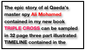 The epic story of al Qaeda’s master spy Ali Mohamed contained in my new book TRIPLE CROSS can be sampled in 32 page three part illustrated TIMELINE contained in the middle of the book.       VIEW