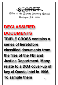 ￼ DECLASSIFIED DOCUMENTS TRIPLE CROSS contains a series of heretofore classified documents from the files of the FBI and Justice Department. Many relate to a DOJ cover-up of key al Qaeda intel in 1996. To sample them CLICK.